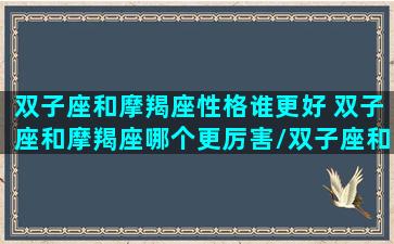 双子座和摩羯座性格谁更好 双子座和摩羯座哪个更厉害/双子座和摩羯座性格谁更好 双子座和摩羯座哪个更厉害-我的网站